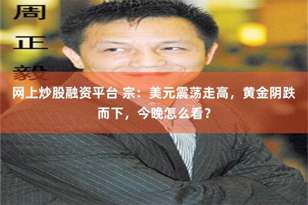 网上炒股融资平台 宗：美元震荡走高，黄金阴跌而下，今晚怎么看？