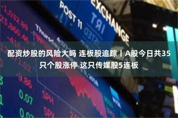 配资炒股的风险大吗 连板股追踪丨A股今日共35只个股涨停 这只传媒股5连板