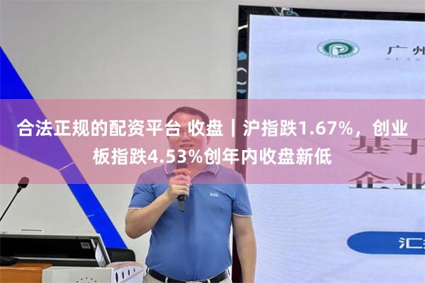 合法正规的配资平台 收盘｜沪指跌1.67%，创业板指跌4.53%创年内收盘新低