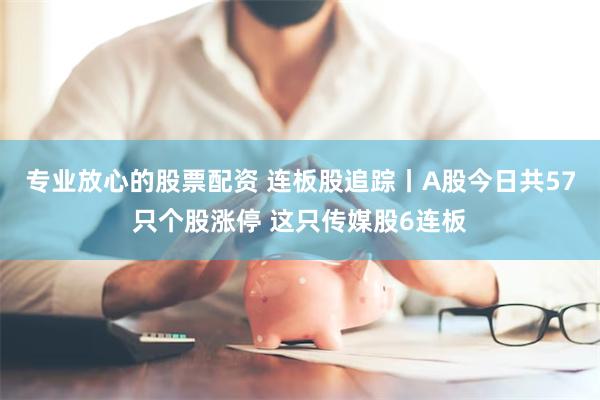 专业放心的股票配资 连板股追踪丨A股今日共57只个股涨停 这只传媒股6连板