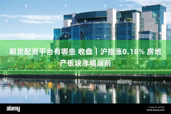期货配资平台有哪些 收盘｜沪指涨0.18% 房地产板块涨幅居前