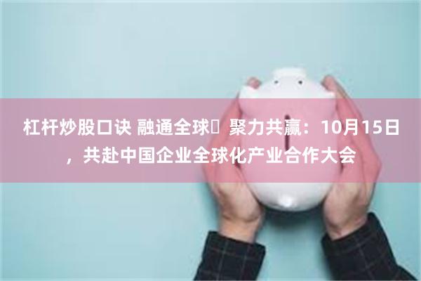 杠杆炒股口诀 融通全球・聚力共赢：10月15日，共赴中国企业全球化产业合作大会