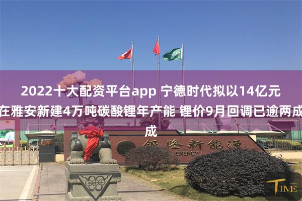 2022十大配资平台app 宁德时代拟以14亿元在雅安新建4万吨碳酸锂年产能 锂价9月回调已逾两成