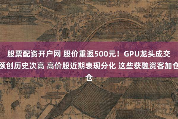 股票配资开户网 股价重返500元！GPU龙头成交额创历史次高 高价股近期表现分化 这些获融资客加仓