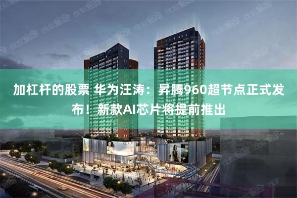 加杠杆的股票 华为汪涛：昇腾960超节点正式发布！新款AI芯片将提前推出