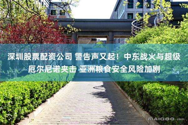 深圳股票配资公司 警告声又起！中东战火与超级厄尔尼诺夹击 亚洲粮食安全风险加剧