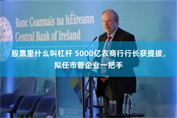 股票里什么叫杠杆 5000亿农商行行长获提拔，拟任市管企业一把手