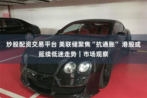 炒股配资交易平台 美联储聚焦“抗通胀” 港股或延续低迷走势|市场观察