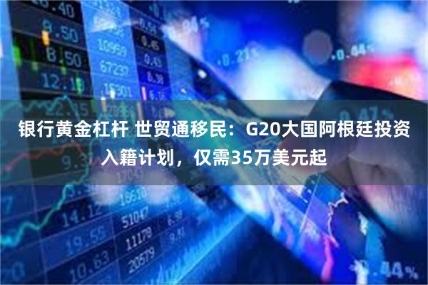 银行黄金杠杆 世贸通移民：G20大国阿根廷投资入籍计划，仅需35万美元起