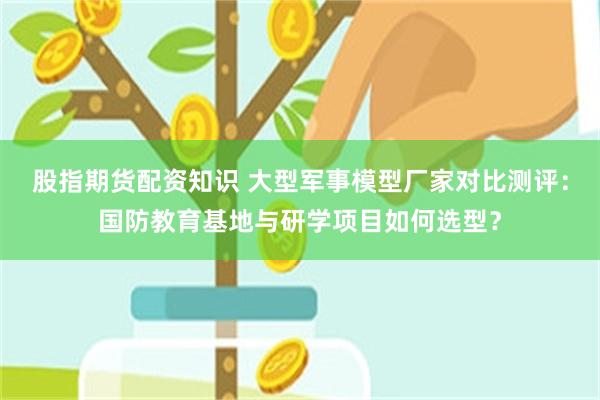 股指期货配资知识 大型军事模型厂家对比测评：国防教育基地与研学项目如何选型？